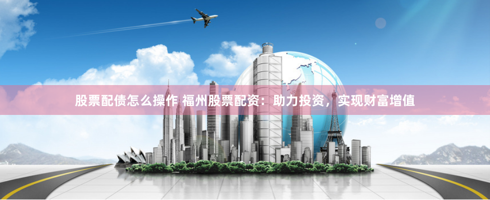 股票配债怎么操作 福州股票配资：助力投资，实现财富增值