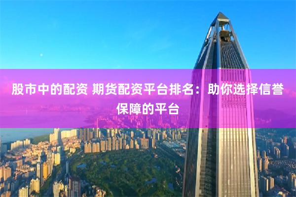 股市中的配资 期货配资平台排名：助你选择信誉保障的平台