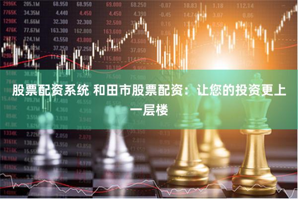 股票配资系统 和田市股票配资：让您的投资更上一层楼