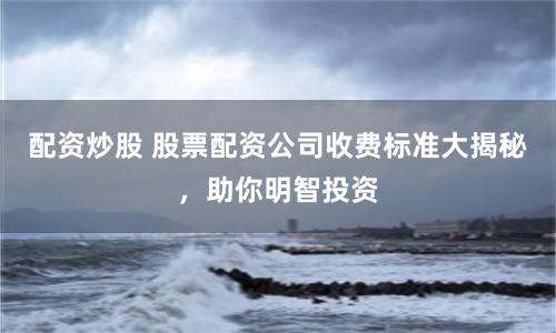 配资炒股 股票配资公司收费标准大揭秘，助你明智投资