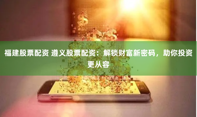 福建股票配资 遵义股票配资：解锁财富新密码，助你投资更从容