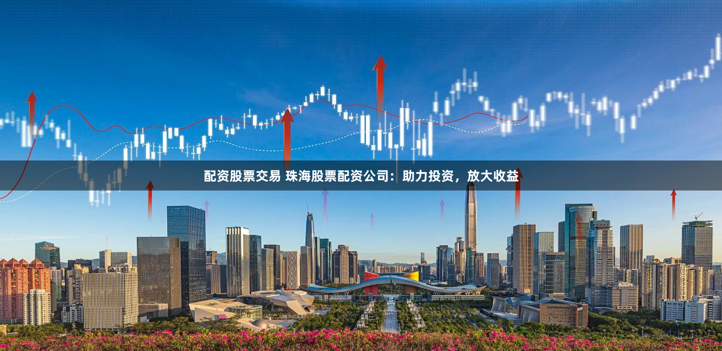 配资股票交易 珠海股票配资公司：助力投资，放大收益