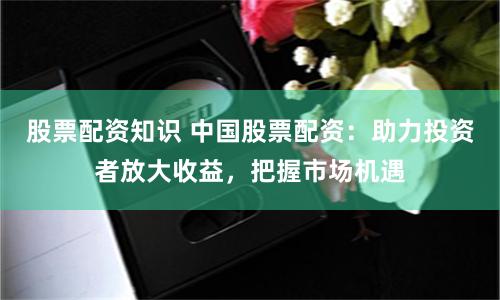 股票配资知识 中国股票配资：助力投资者放大收益，把握市场机遇