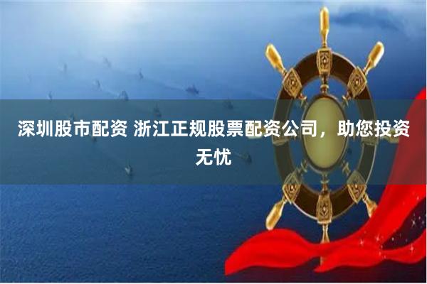 深圳股市配资 浙江正规股票配资公司，助您投资无忧