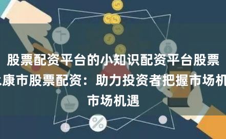 股票配资平台的小知识配资平台股票 永康市股票配资：助力投资者把握市场机遇