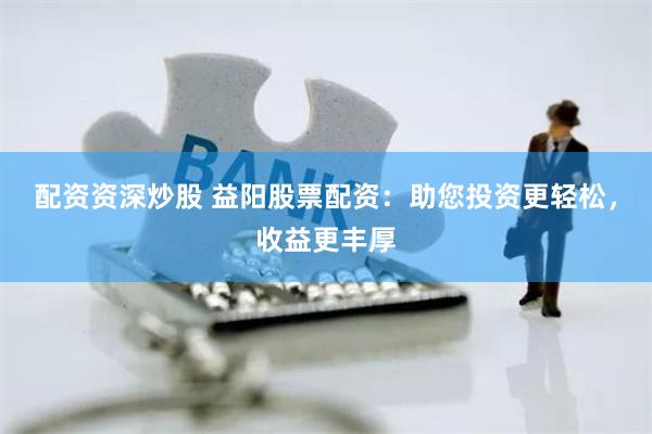 配资资深炒股 益阳股票配资：助您投资更轻松，收益更丰厚