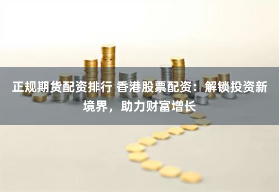 正规期货配资排行 香港股票配资：解锁投资新境界，助力财富增长