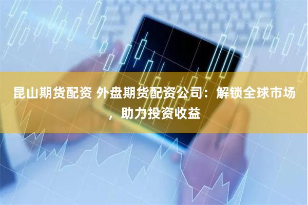 昆山期货配资 外盘期货配资公司：解锁全球市场，助力投资收益