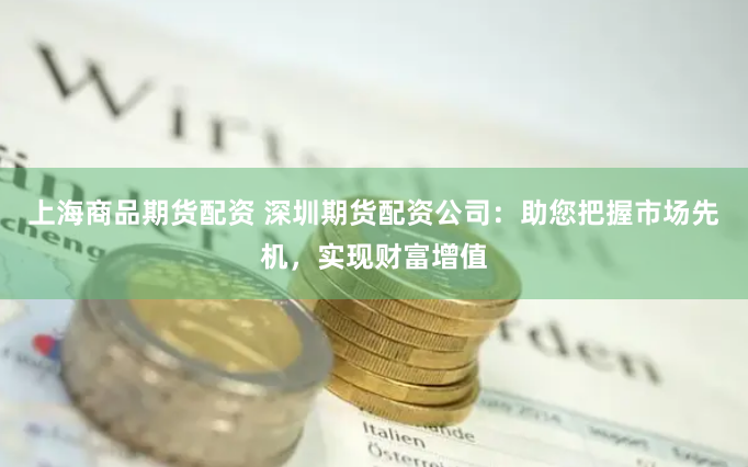 上海商品期货配资 深圳期货配资公司：助您把握市场先机，实现财富增值