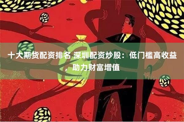 十大期货配资排名 深圳配资炒股：低门槛高收益，助力财富增值