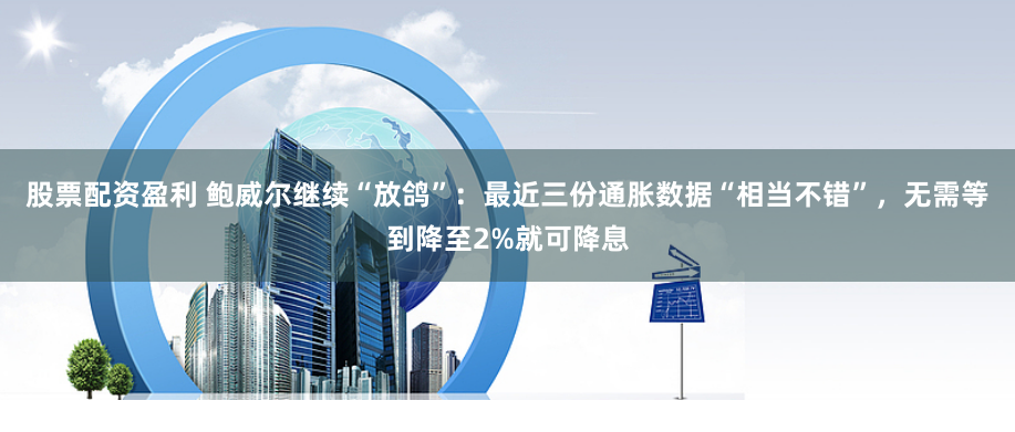 股票配资盈利 鲍威尔继续“放鸽”：最近三份通胀数据“相当不错”，无需等到降至2%就可降息