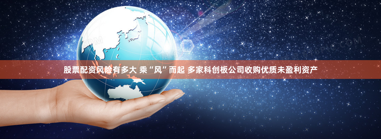 股票配资风险有多大 乘“风”而起 多家科创板公司收购优质未盈利资产
