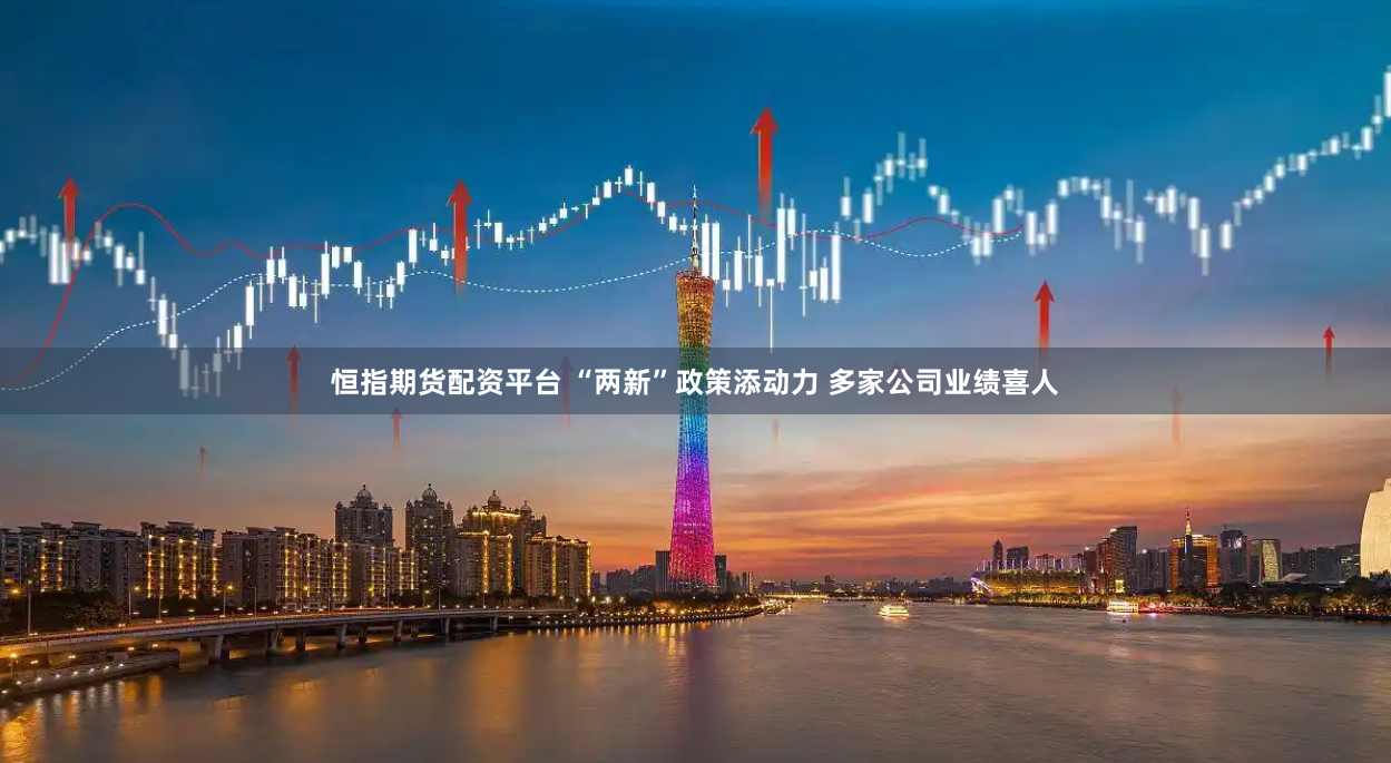 恒指期货配资平台 “两新”政策添动力 多家公司业绩喜人