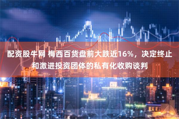 配资股牛网 梅西百货盘前大跌近16%，决定终止和激进投资团体的私有化收购谈判