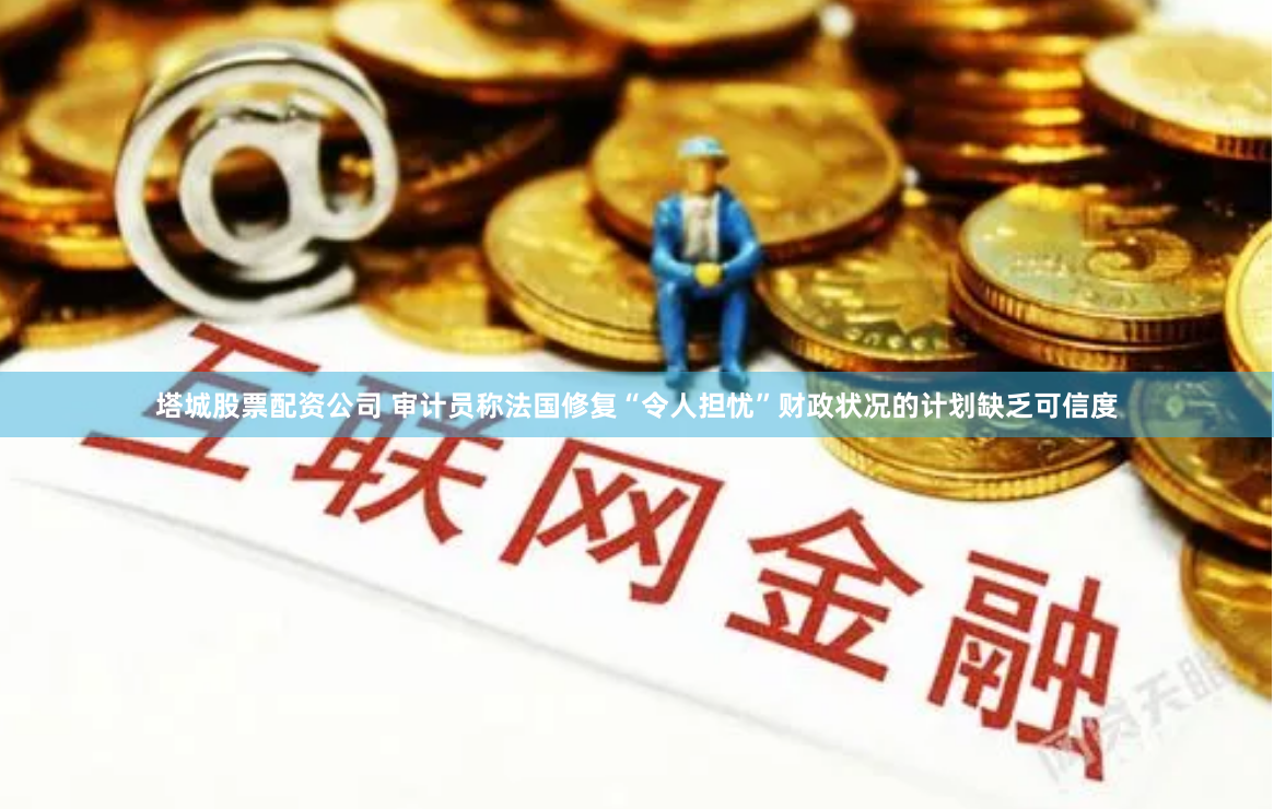 塔城股票配资公司 审计员称法国修复“令人担忧”财政状况的计划缺乏可信度