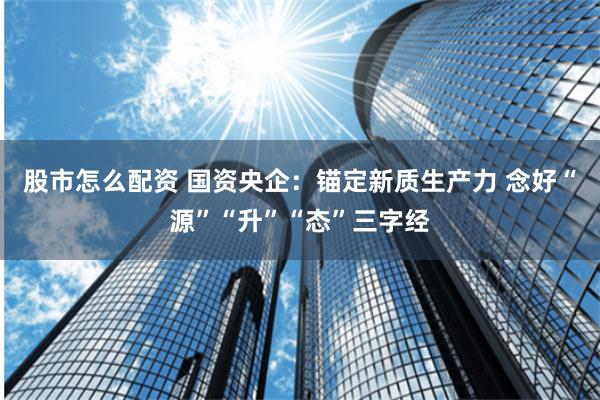 股市怎么配资 国资央企：锚定新质生产力 念好“源”“升”“态”三字经
