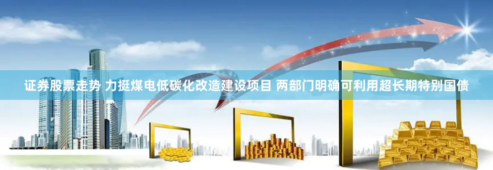 证券股票走势 力挺煤电低碳化改造建设项目 两部门明确可利用超长期特别国债