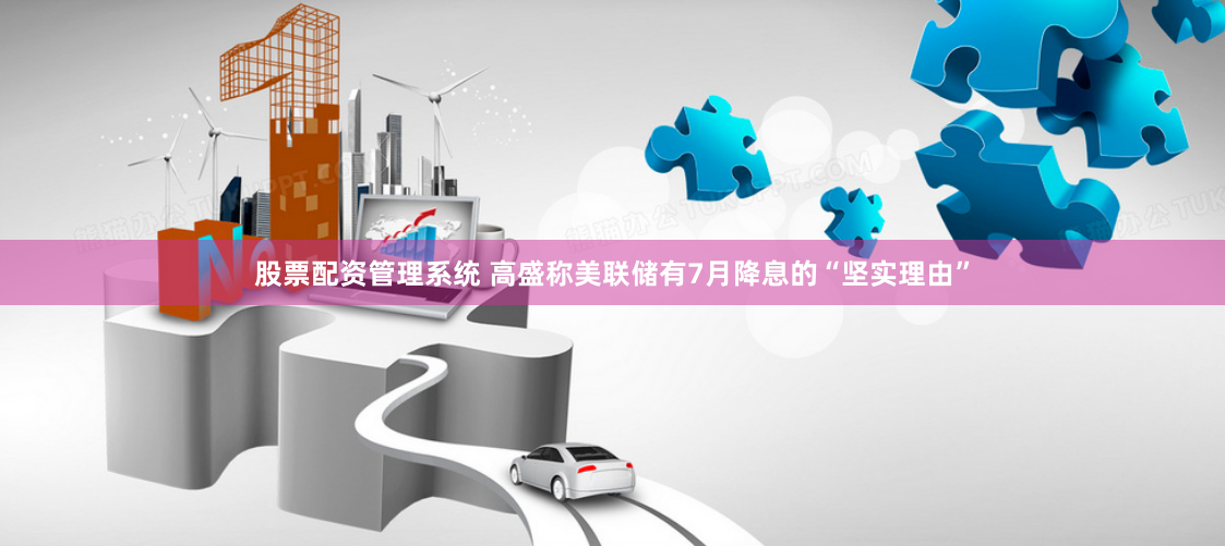 股票配资管理系统 高盛称美联储有7月降息的“坚实理由”