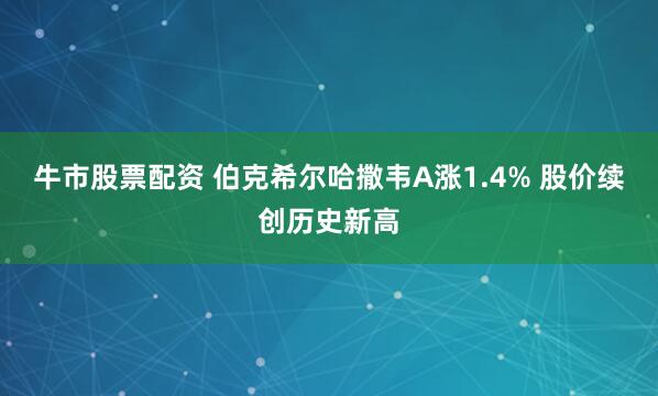 牛市股票配资 伯克希尔哈撒韦A涨1.4% 股价续创历史新高