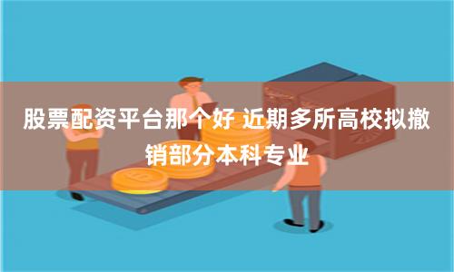 股票配资平台那个好 近期多所高校拟撤销部分本科专业