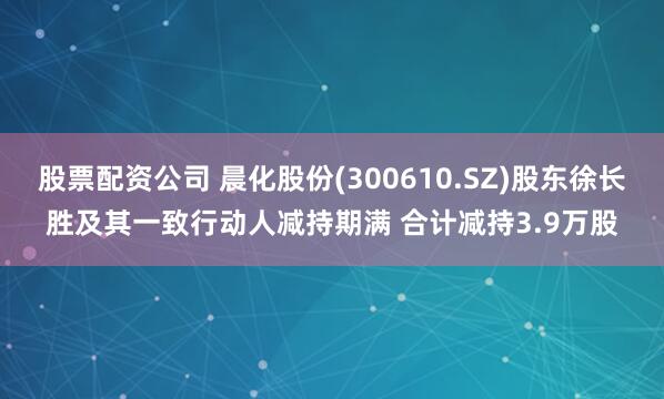 股票配资公司 晨化股份(300610.SZ)股东徐长胜及其一致行动人减持期满 合计减持3.9万股