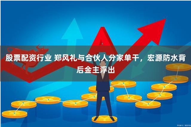 股票配资行业 郑风礼与合伙人分家单干，宏源防水背后金主浮出