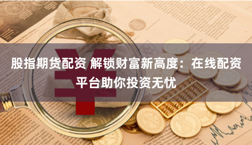 股指期货配资 解锁财富新高度：在线配资平台助你投资无忧