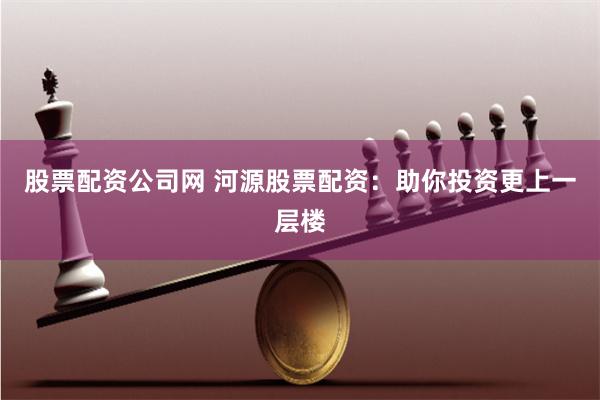 股票配资公司网 河源股票配资：助你投资更上一层楼