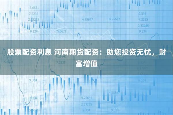 股票配资利息 河南期货配资：助您投资无忧，财富增值