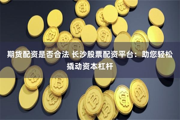 期货配资是否合法 长沙股票配资平台：助您轻松撬动资本杠杆