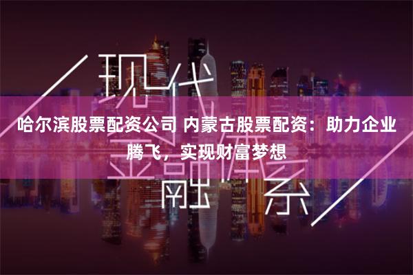 哈尔滨股票配资公司 内蒙古股票配资：助力企业腾飞，实现财富梦想