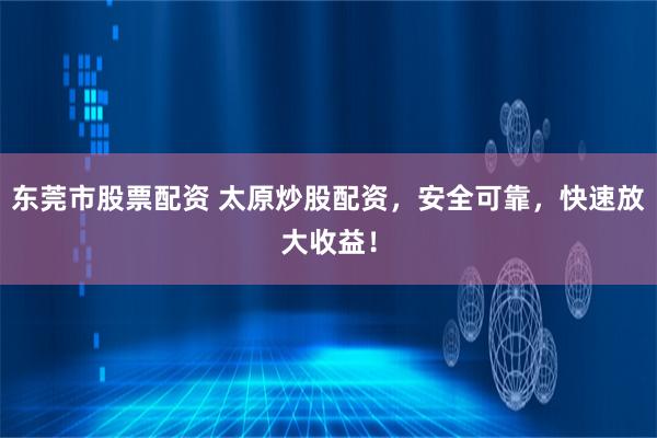 东莞市股票配资 太原炒股配资，安全可靠，快速放大收益！