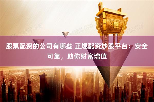 股票配资的公司有哪些 正规配资炒股平台：安全可靠，助你财富增值