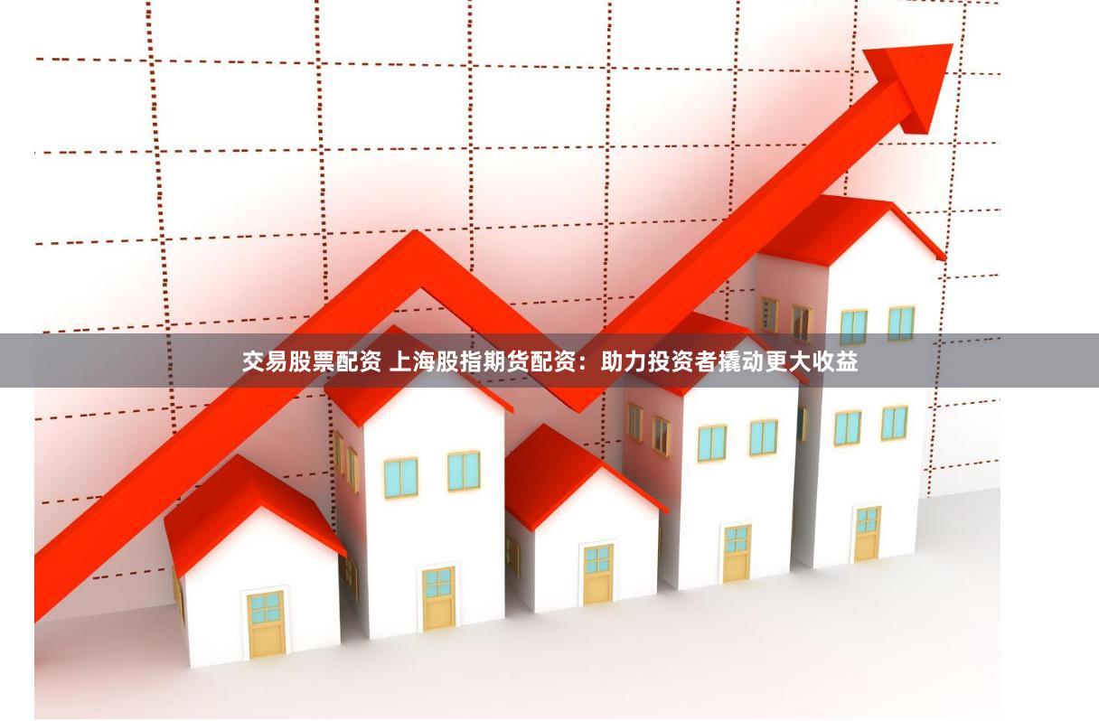 交易股票配资 上海股指期货配资：助力投资者撬动更大收益