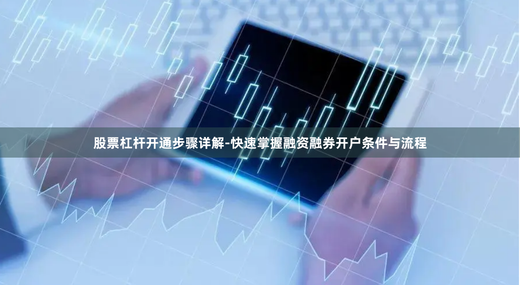 股票杠杆开通步骤详解-快速掌握融资融券开户条件与流程
