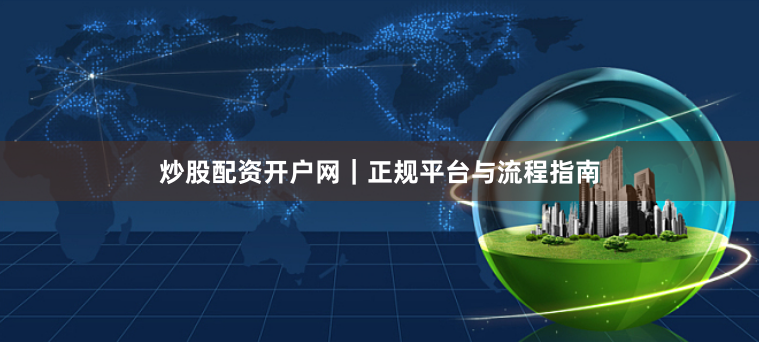 炒股配资开户网｜正规平台与流程指南